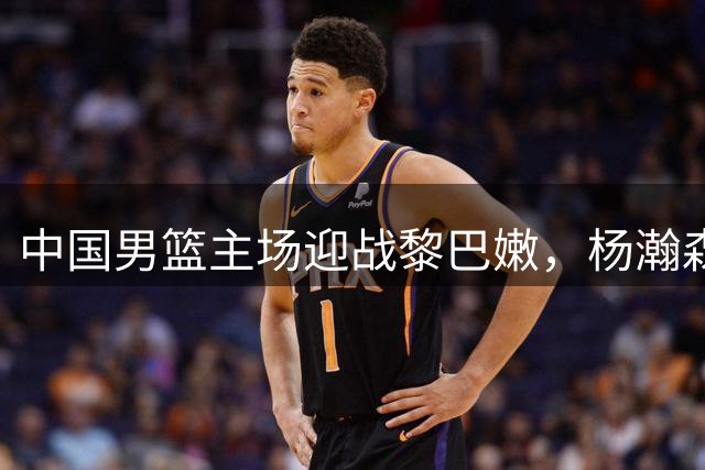 中国男篮主场迎战黎巴嫩，杨瀚森挑大梁，郭士强迎来真正考验